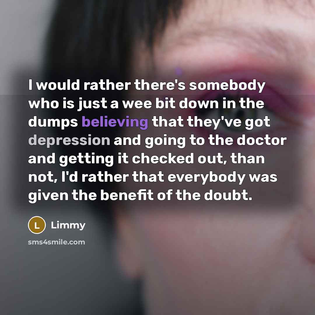 “I would rather there's somebody who is just a wee bit down in the dumps believing that they've got depression and going to the doctor and getting it checked out, than not, I'd rather that everybody was given the benefit of the doubt.” quote by Limmy