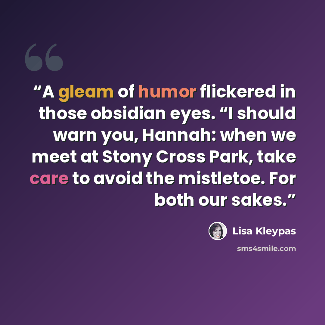 “A gleam of humor flickered in those obsidian eyes. “I should warn you, Hannah: when we meet at Stony Cross Park, take care to avoid the mistletoe. For both our sakes.” quote by Lisa Kleypas