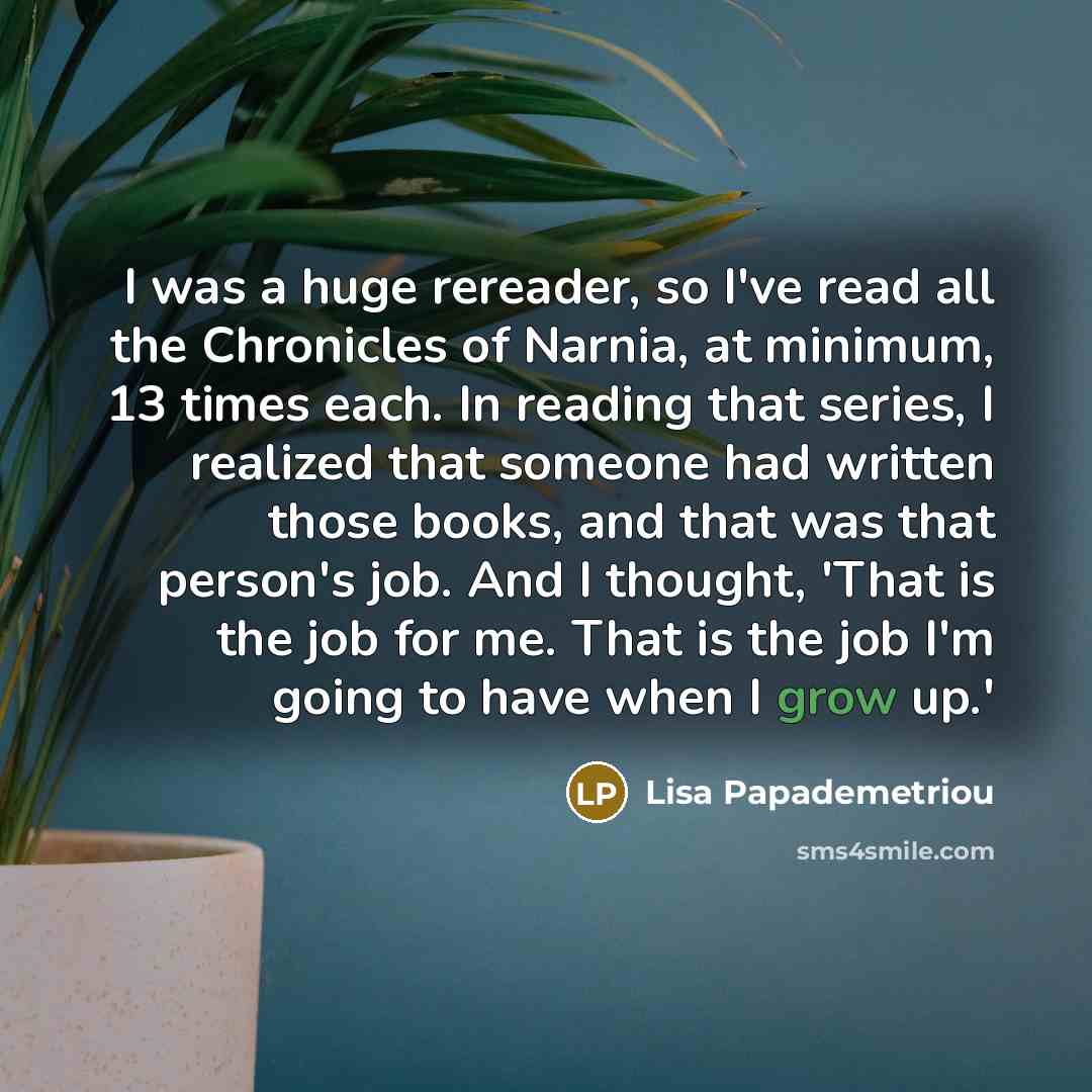 “I was a huge rereader, so I've read all the Chronicles of Narnia, at minimum, 13 times each. In reading that series, I realized that someone had written those books, and that was that person's job. And I thought, 'That is the job for me. That is the job I'm going to have when I grow up.'” quote by Lisa Papademetriou
