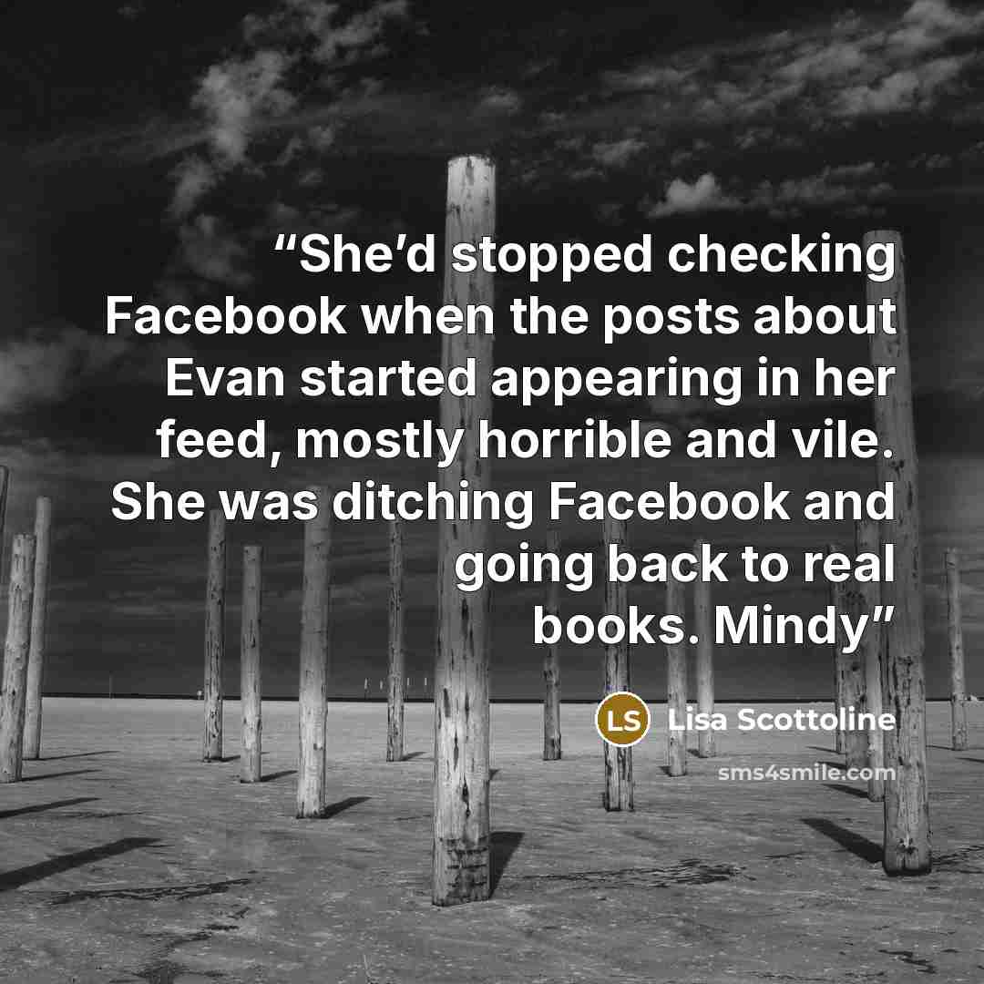 “She’d stopped checking Facebook when the posts about Evan started appearing in her feed, mostly horrible and vile. She was ditching Facebook and going back to real books. Mindy” quote by Lisa Scottoline