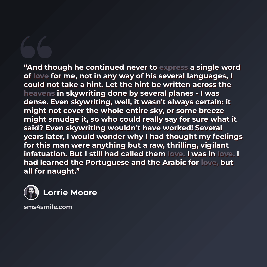 “And though he continued never to express a single word of love for me, not in any way of his several languages, I could not take a hint. Let the hint be written across the heavens in skywriting done by several planes - I was dense. Even skywriting, well, it wasn't always certain: it might not…” quote by Lorrie Moore