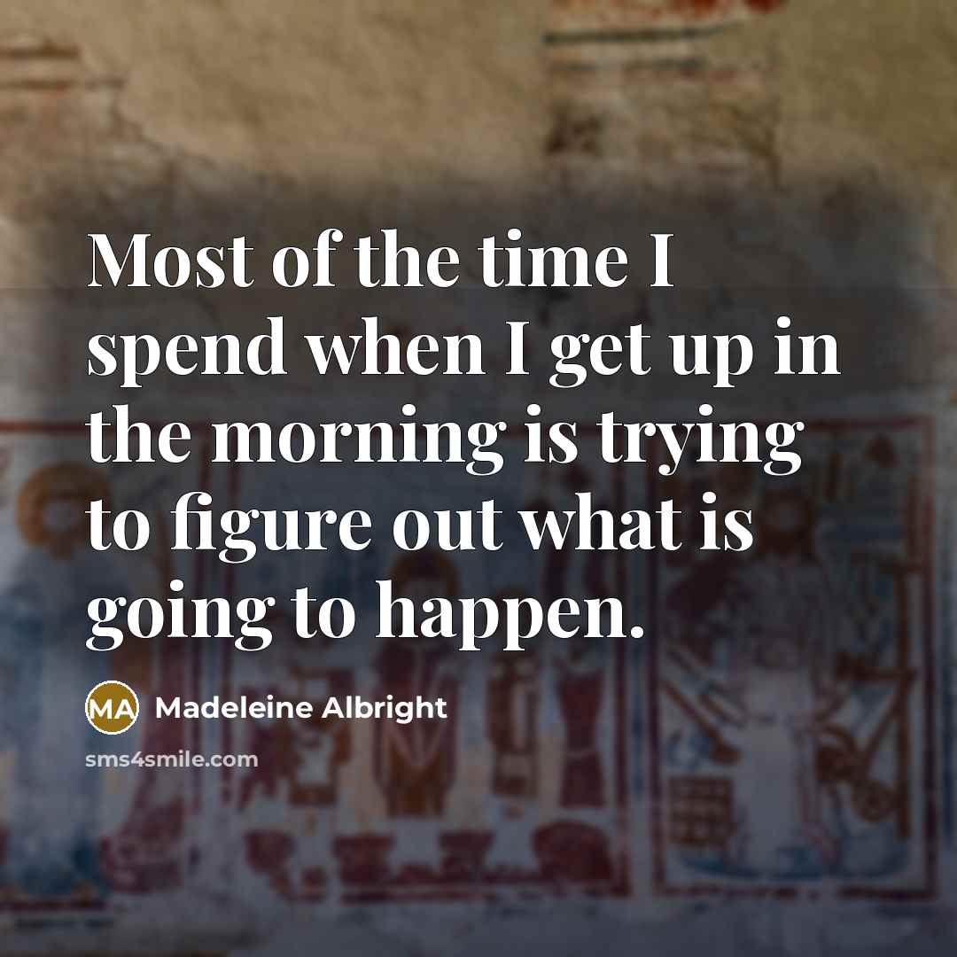 “Most of the time I spend when I get up in the morning is trying to figure out what is going to happen.” quote by Madeleine Albright