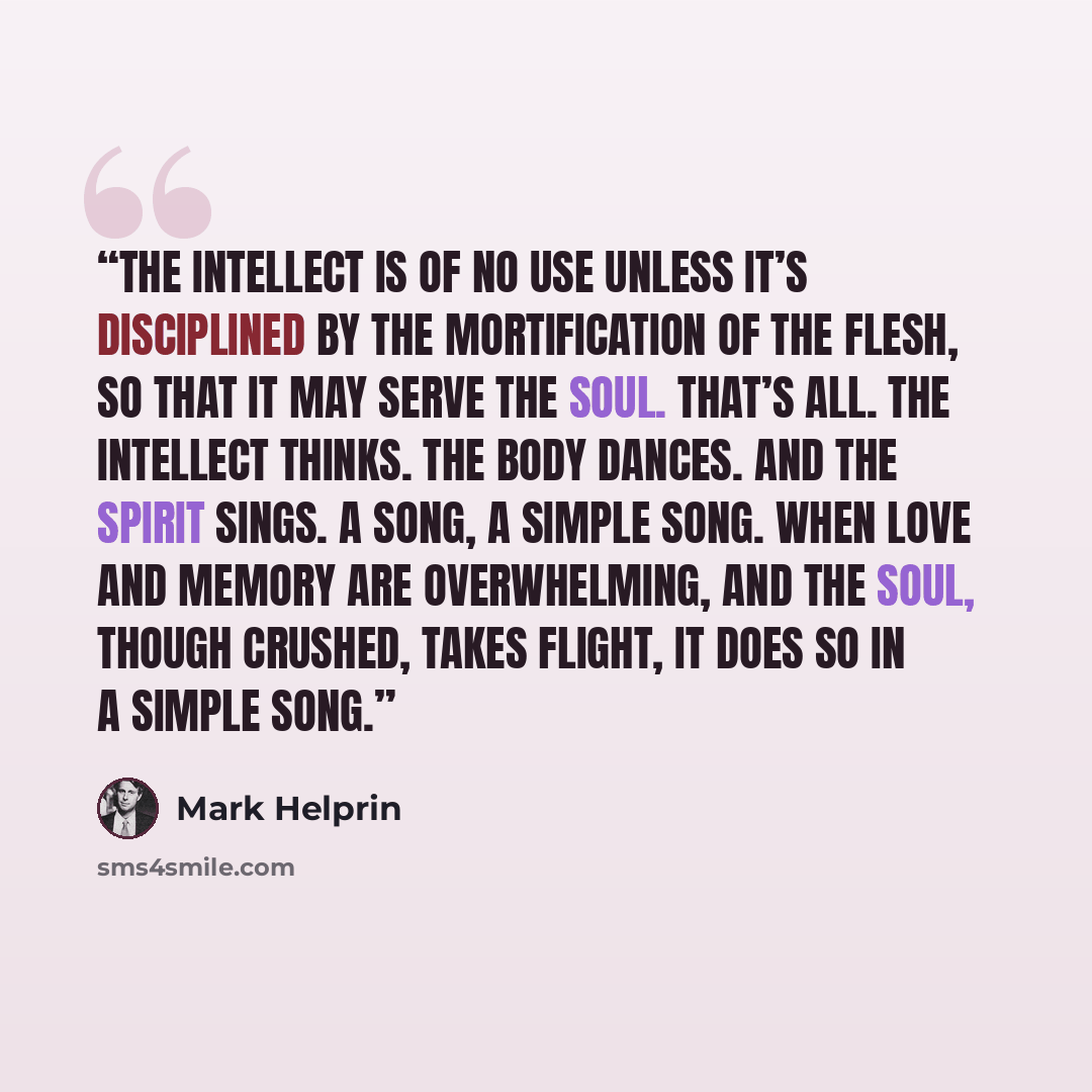 “The intellect is of no use unless it’s disciplined by the mortification of the flesh, so that it may serve the soul. That’s all. The intellect thinks. The body dances. And the spirit sings. A song, a simple song. When love and memory are overwhelming, and the soul, though crushed, takes flight, it…” quote by Mark Helprin