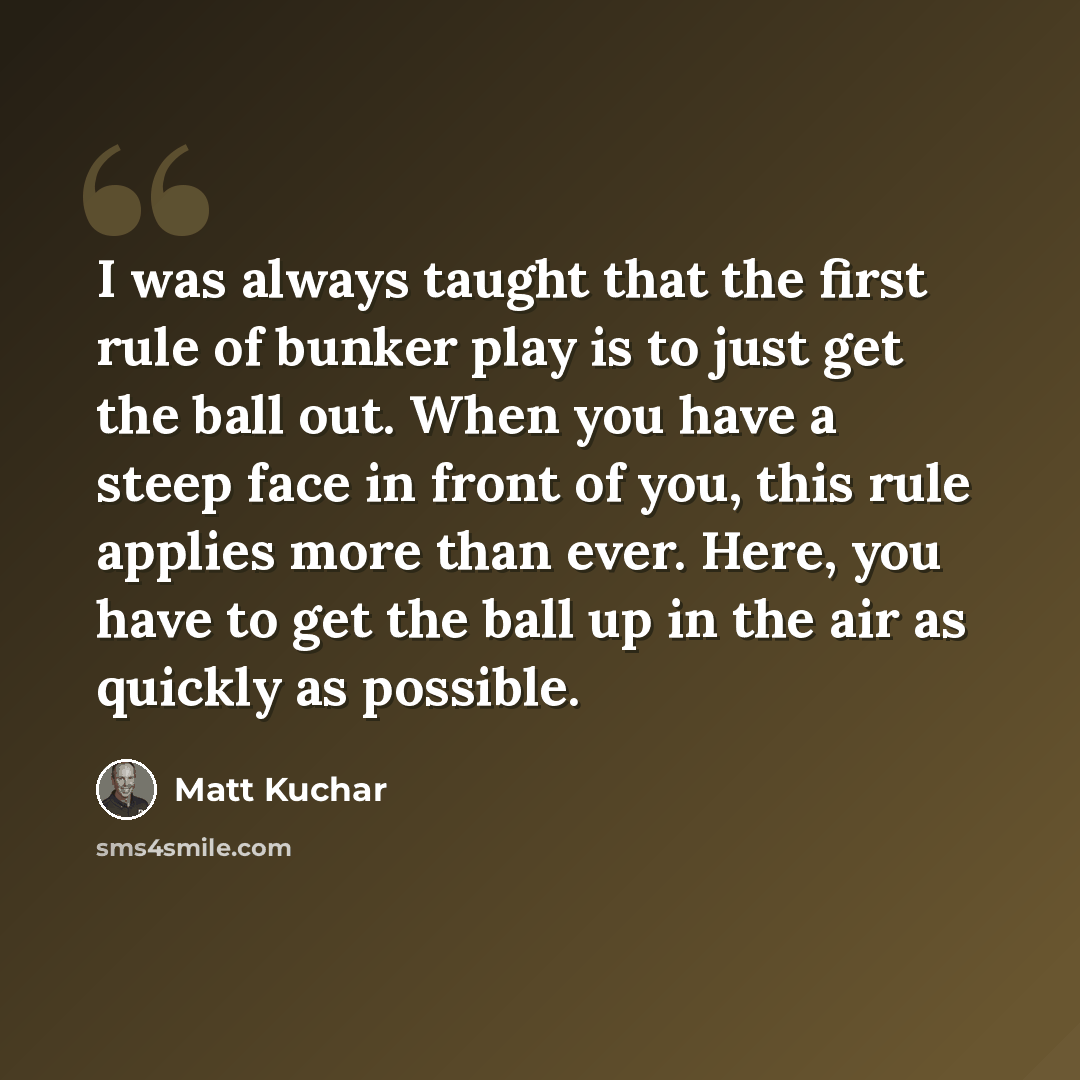 “I was always taught that the first rule of bunker play is to just get the ball out. When you have a steep face in front of you, this rule applies more than ever. Here, you have to get the ball up in the air as quickly as possible.” quote by Matt Kuchar