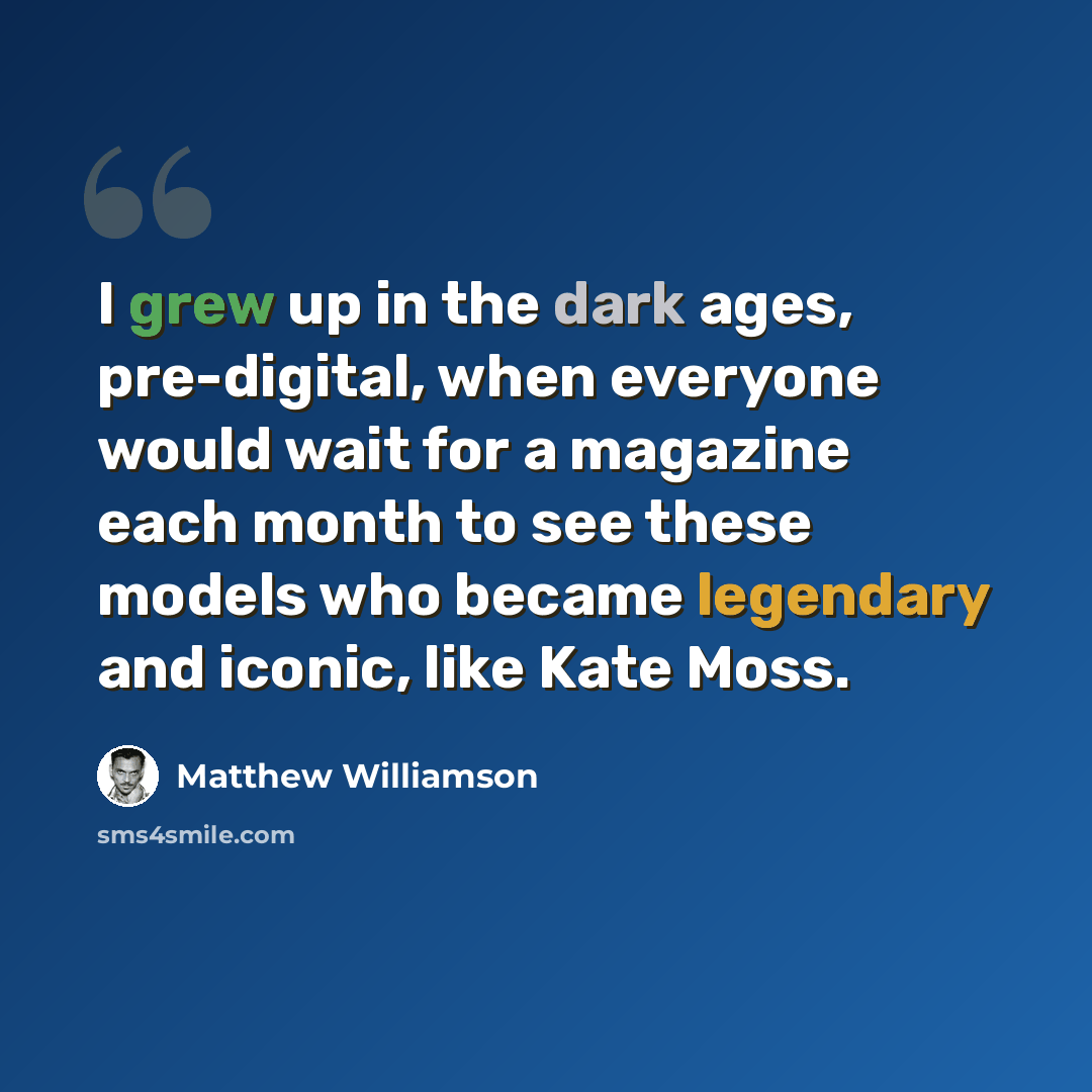 “I grew up in the dark ages, pre-digital, when everyone would wait for a magazine each month to see these models who became legendary and iconic, like Kate Moss.” quote by Matthew Williamson