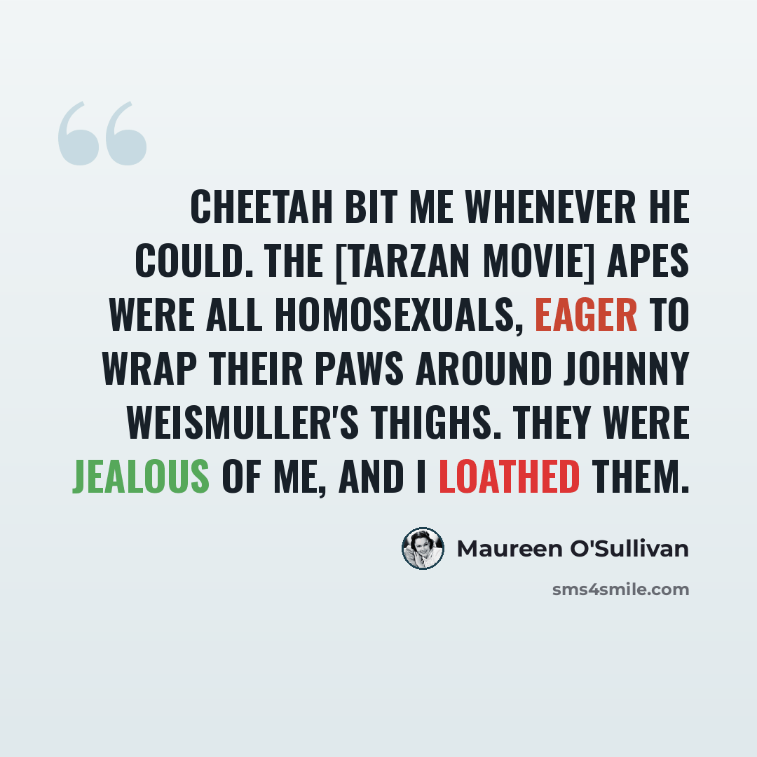 “Cheetah bit me whenever he could. The [Tarzan movie] apes were all homosexuals, eager to wrap their paws around Johnny Weismuller's thighs. They were jealous of me, and I loathed them.” quote by Maureen O'Sullivan