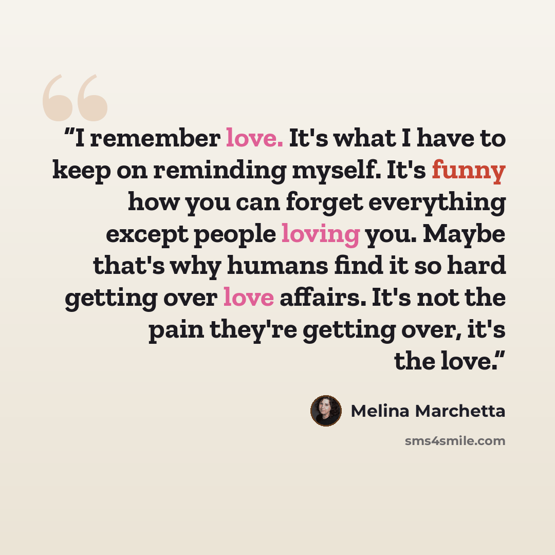 “I remember love. It's what I have to keep on reminding myself. It's funny how you can forget everything except people loving you. Maybe that's why humans find it so hard getting over love affairs. It's not the pain they're getting over, it's the love.” quote by Melina Marchetta