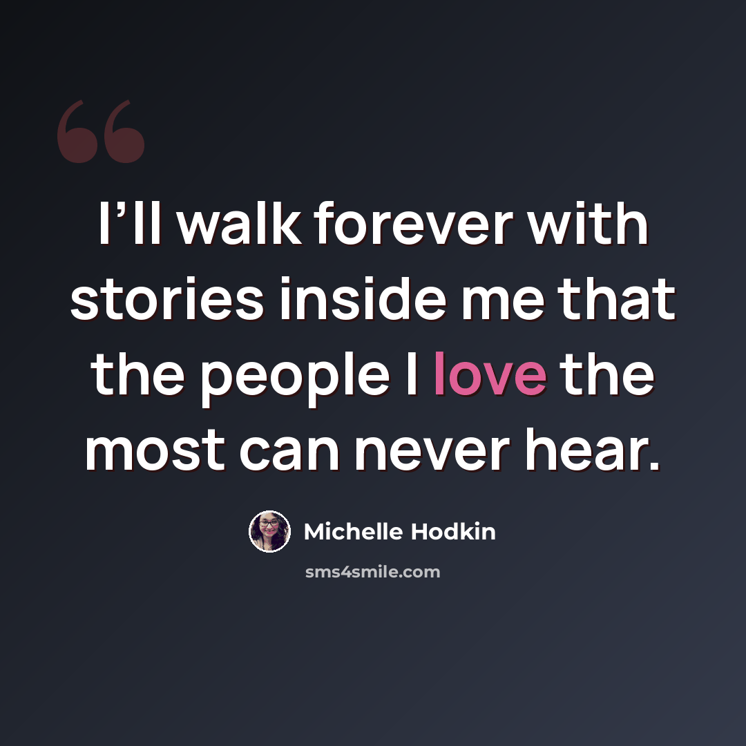 “I’ll walk forever with stories inside me that the people I love the most can never hear.” quote by Michelle Hodkin