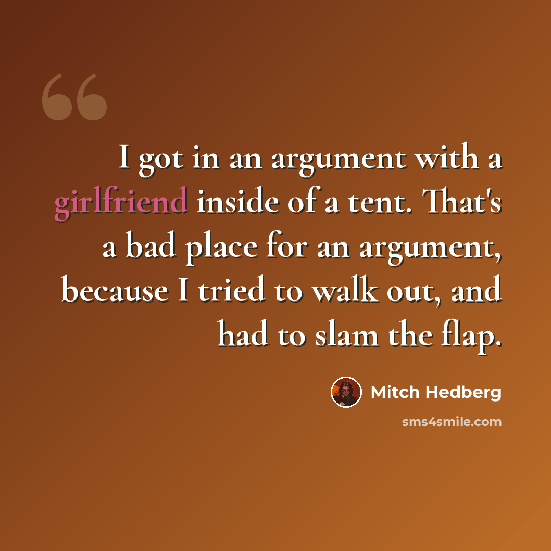 “I got in an argument with a girlfriend inside of a tent. That's a bad place for an argument, because I tried to walk out, and had to slam the flap.” quote by Mitch Hedberg