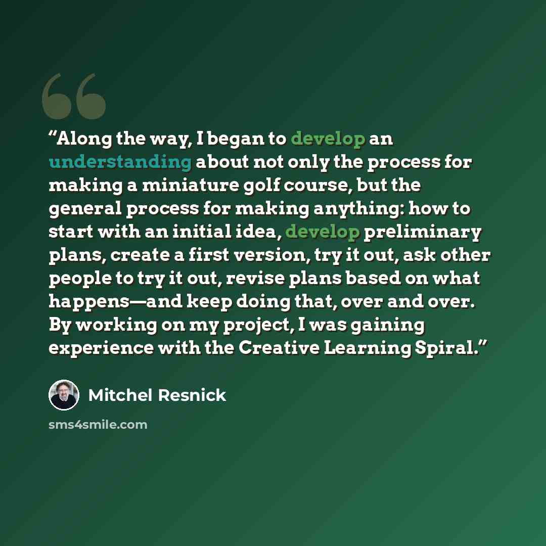 “Along the way, I began to develop an understanding about not only the process for making a miniature golf course, but the general process for making anything: how to start with an initial idea, develop preliminary plans, create a first version, try it out, ask other people to try it out, revise…” quote by Mitchel Resnick