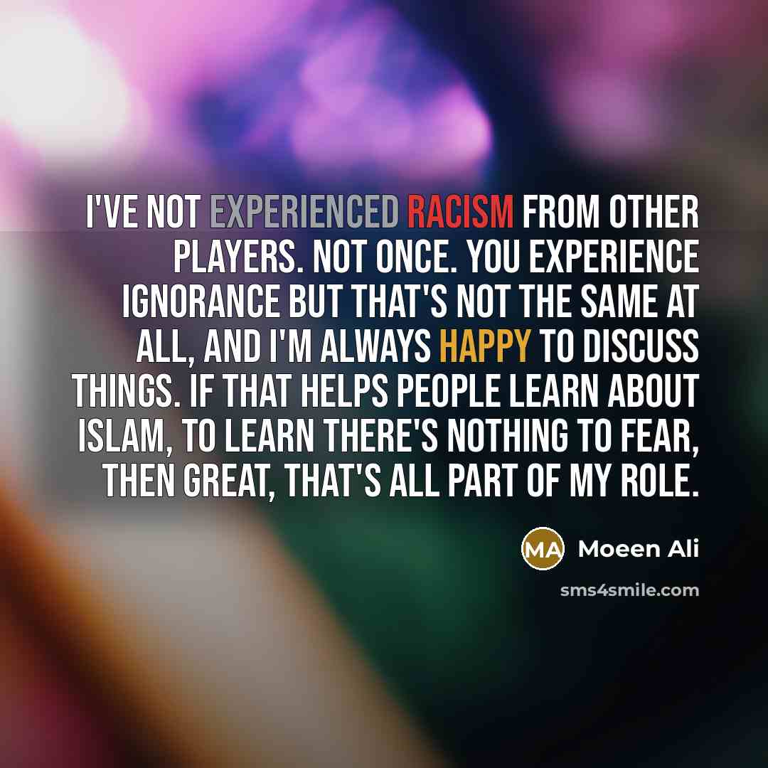 “I've not experienced racism from other players. Not once. You experience ignorance but that's not the same at all, and I'm always happy to discuss things. If that helps people learn about Islam, to learn there's nothing to fear, then great, that's all part of my role.” quote by Moeen Ali
