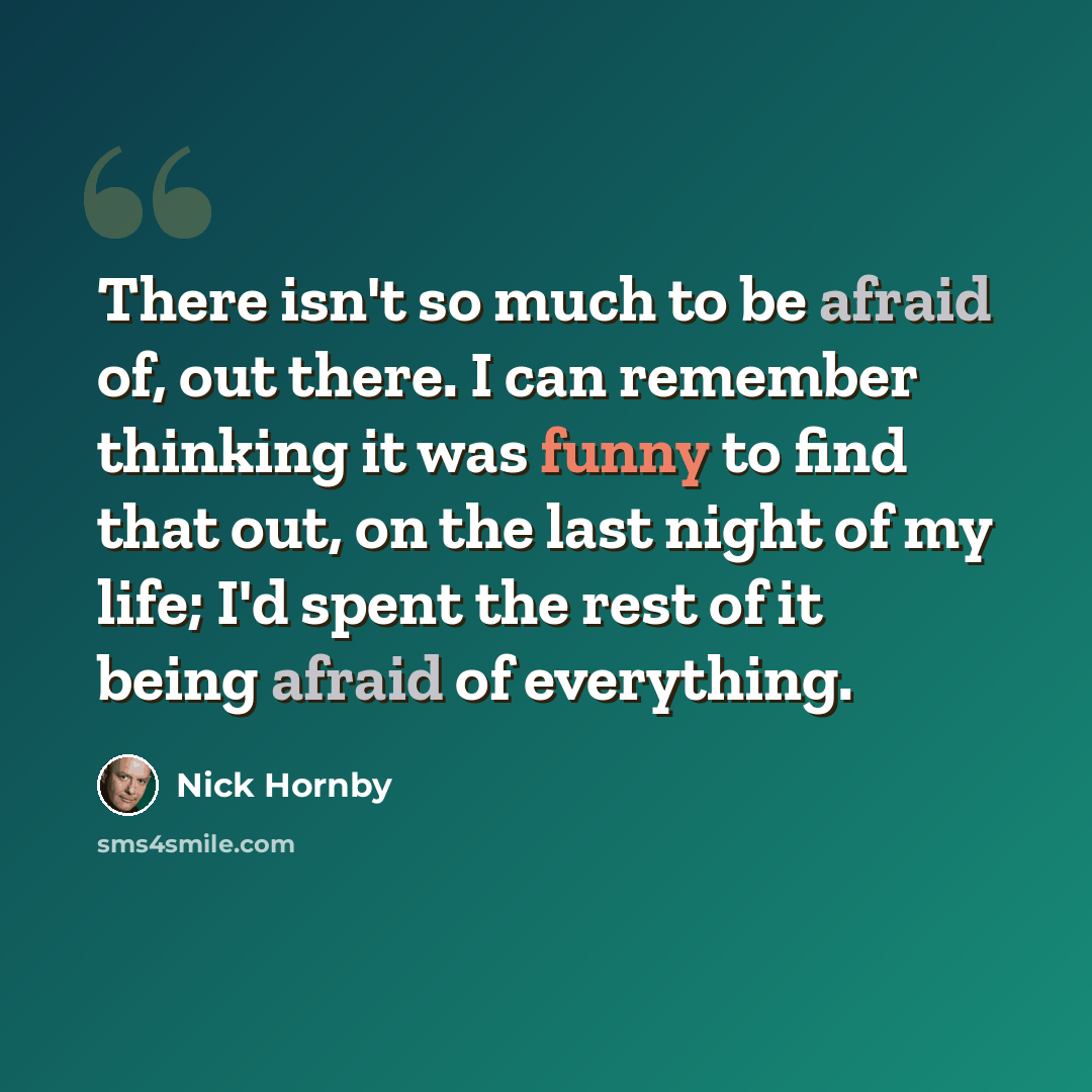 “There isn't so much to be afraid of, out there. I can remember thinking it was funny to find that out, on the last night of my life; I'd spent the rest of it being afraid of everything.” quote by Nick Hornby