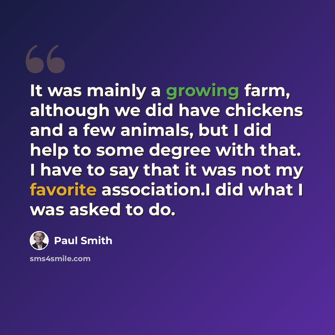“It was mainly a growing farm, although we did have chickens and a few animals, but I did help to some degree with that. I have to say that it was not my favorite association.I did what I was asked to do.” quote by Paul Smith