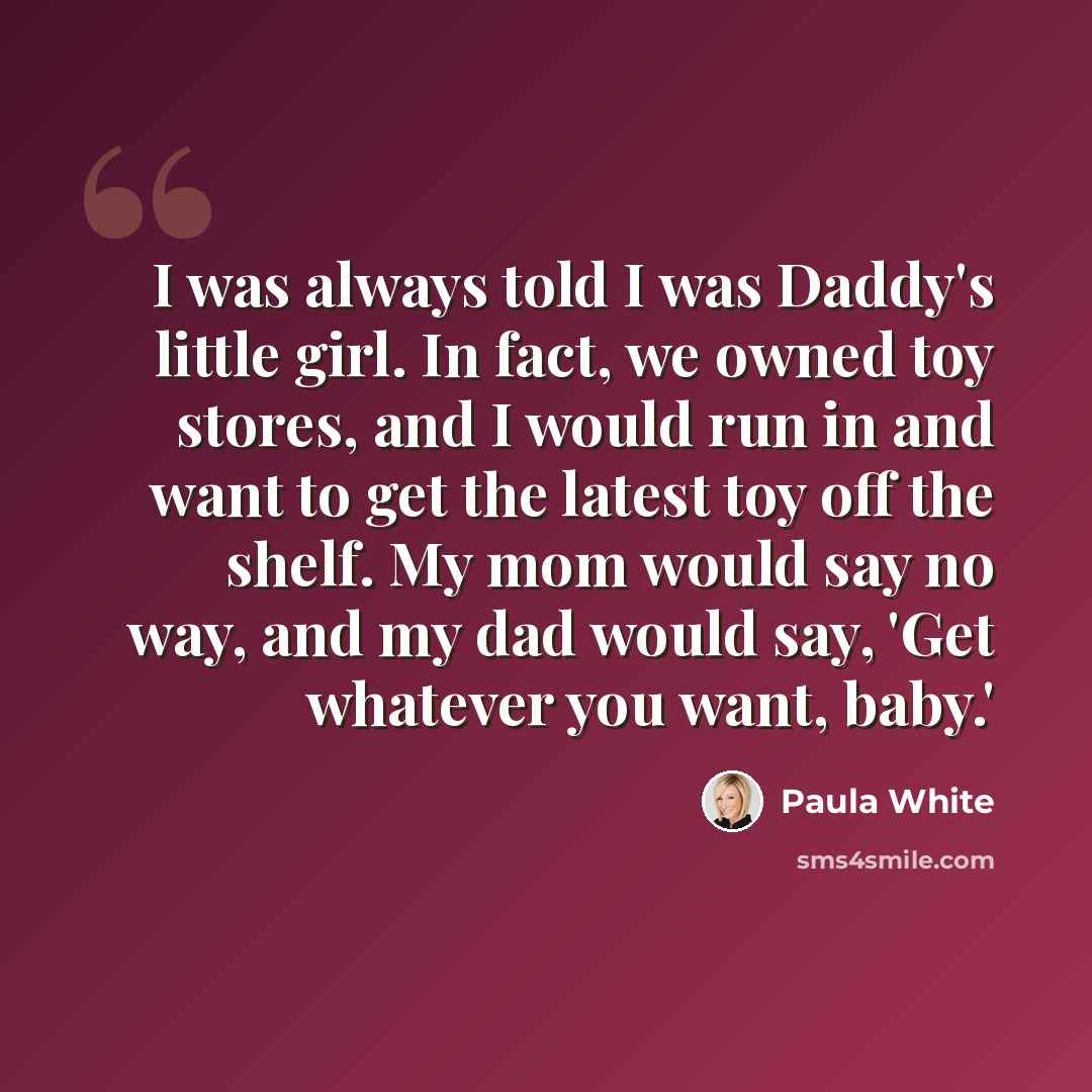 “I was always told I was Daddy's little girl. In fact, we owned toy stores, and I would run in and want to get the latest toy off the shelf. My mom would say no way, and my dad would say, 'Get whatever you want, baby.'” quote by Paula White