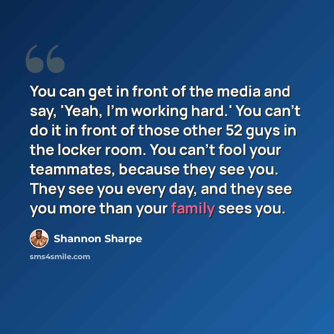 “You can get in front of the media and say, 'Yeah, I'm working hard.' You can't do it in front of those other 52 guys in the locker room. You can't fool your teammates, because they see you. They see you every day, and they see you more than your family sees you.” quote by Shannon Sharpe
