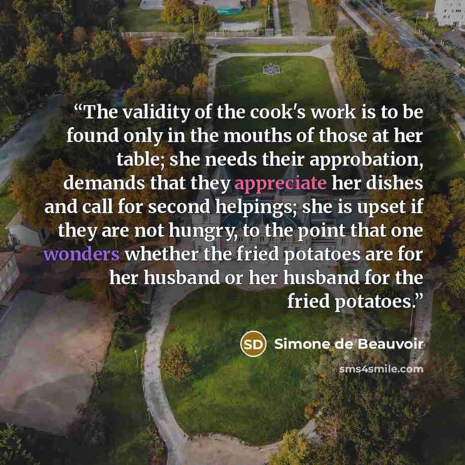 “The validity of the cook's work is to be found only in the mouths of those at her table; she needs their approbation, demands that they appreciate her dishes and call for second helpings; she is upset if they are not hungry, to the point that one wonders whether the fried potatoes are for her…” quote by Simone de Beauvoir