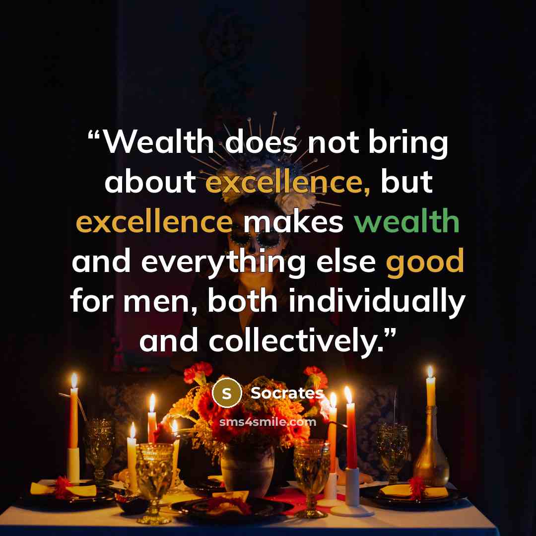 “Wealth does not bring about excellence, but excellence makes wealth and everything else good for men, both individually and collectively.” quote by Socrates