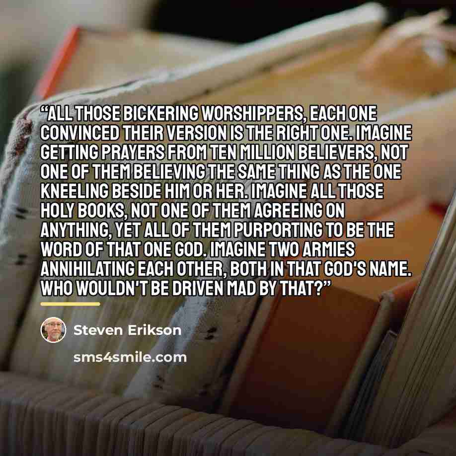 “All those bickering worshippers, each one convinced their version is the right one. Imagine getting prayers from ten million believers, not one of them believing the same thing as the one kneeling beside him or her. Imagine all those Holy Books, not one of them agreeing on anything, yet all of…” quote by Steven Erikson