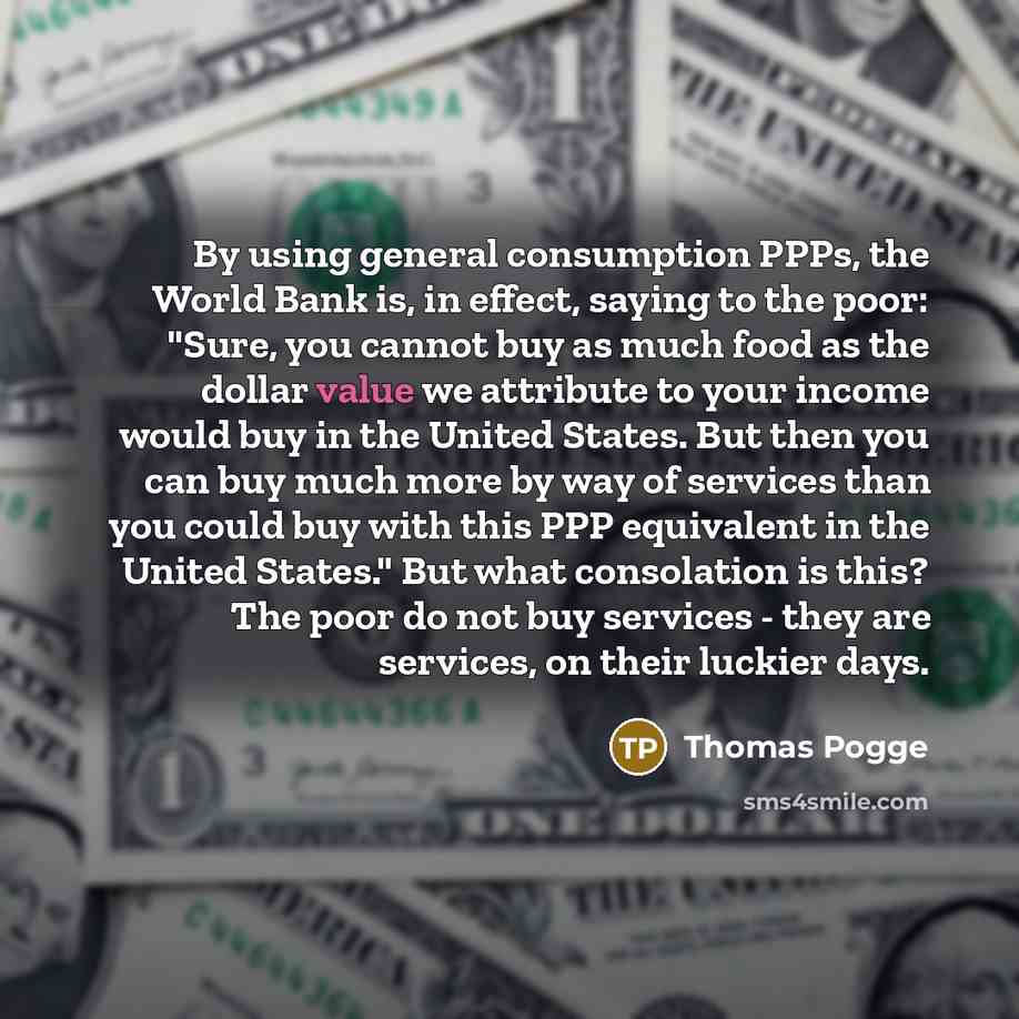 “By using general consumption PPPs, the World Bank is, in effect, saying to the poor: "Sure, you cannot buy as much food as the dollar value we attribute to your income would buy in the United States. But then you can buy much more by way of services than you could buy with this PPP equivalent in…” quote by Thomas Pogge
