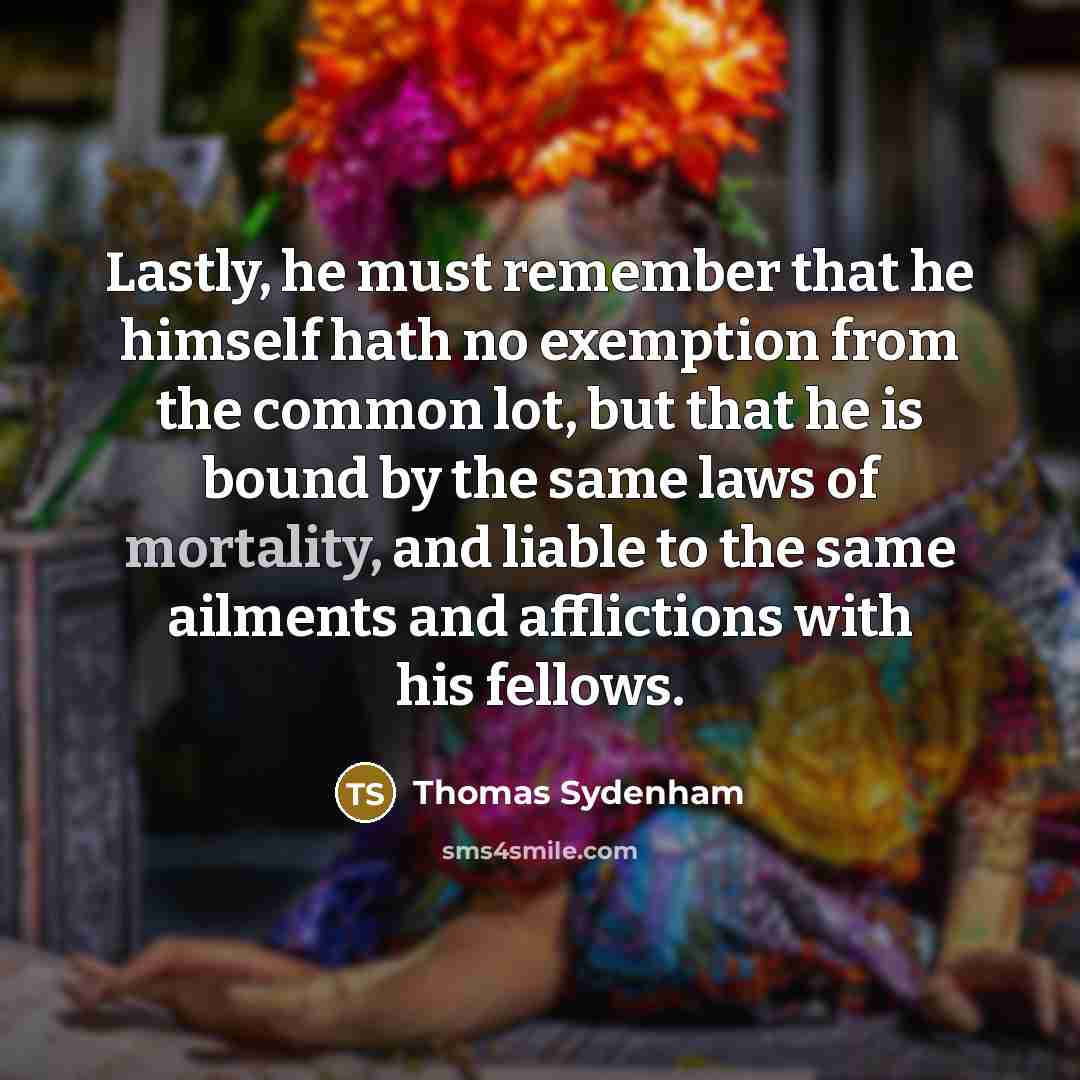 “Lastly, he must remember that he himself hath no exemption from the common lot, but that he is bound by the same laws of mortality, and liable to the same ailments and afflictions with his fellows.” quote by Thomas Sydenham