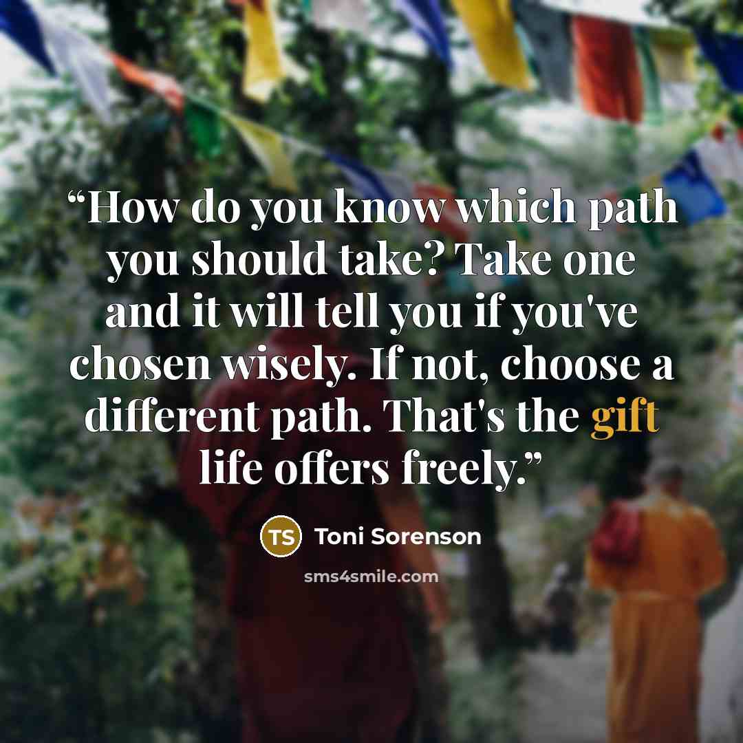 “How do you know which path you should take? Take one and it will tell you if you've chosen wisely. If not, choose a different path. That's the gift life offers freely.” quote by Toni Sorenson