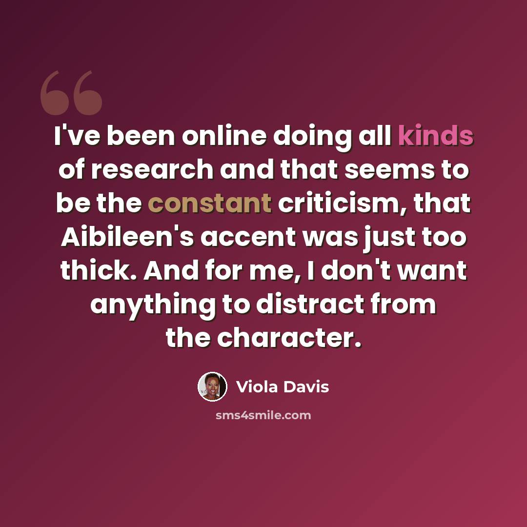 “I've been online doing all kinds of research and that seems to be the constant criticism, that Aibileen's accent was just too thick. And for me, I don't want anything to distract from the character.” quote by Viola Davis