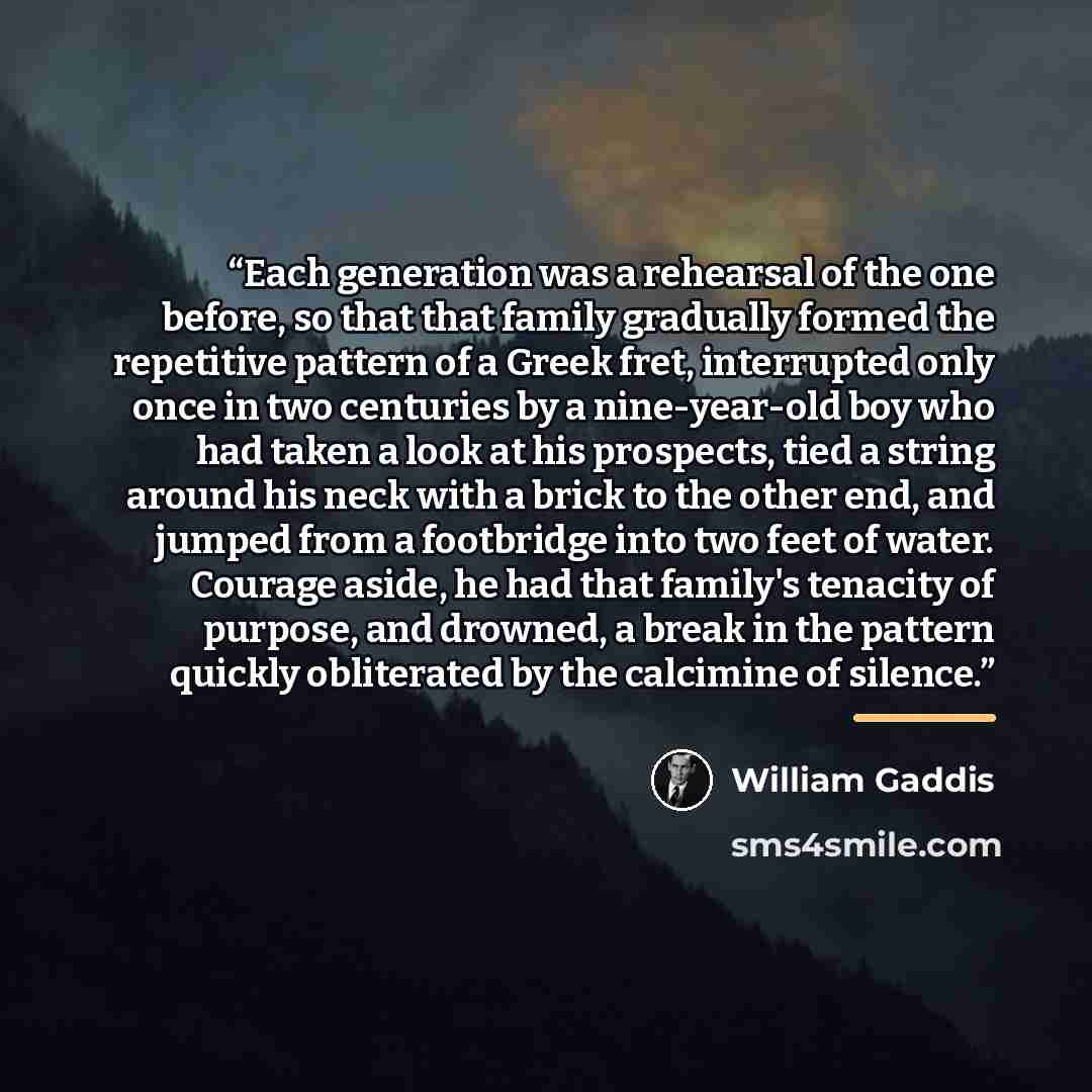 “Each generation was a rehearsal of the one before, so that that family gradually formed the repetitive pattern of a Greek fret, interrupted only once in two centuries by a nine-year-old boy who had taken a look at his prospects, tied a string around his neck with a brick to the other end, and…” quote by William Gaddis