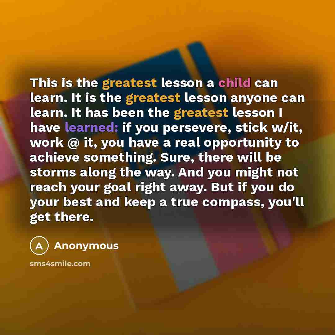 “This is the greatest lesson a child can learn. It is the greatest lesson anyone can learn. It has been the greatest lesson I have learned: if you persevere, stick w/it, work @ it, you have a real opportunity to achieve something. Sure, there will be storms along the way. And you might not reach…” quote by Anonymous