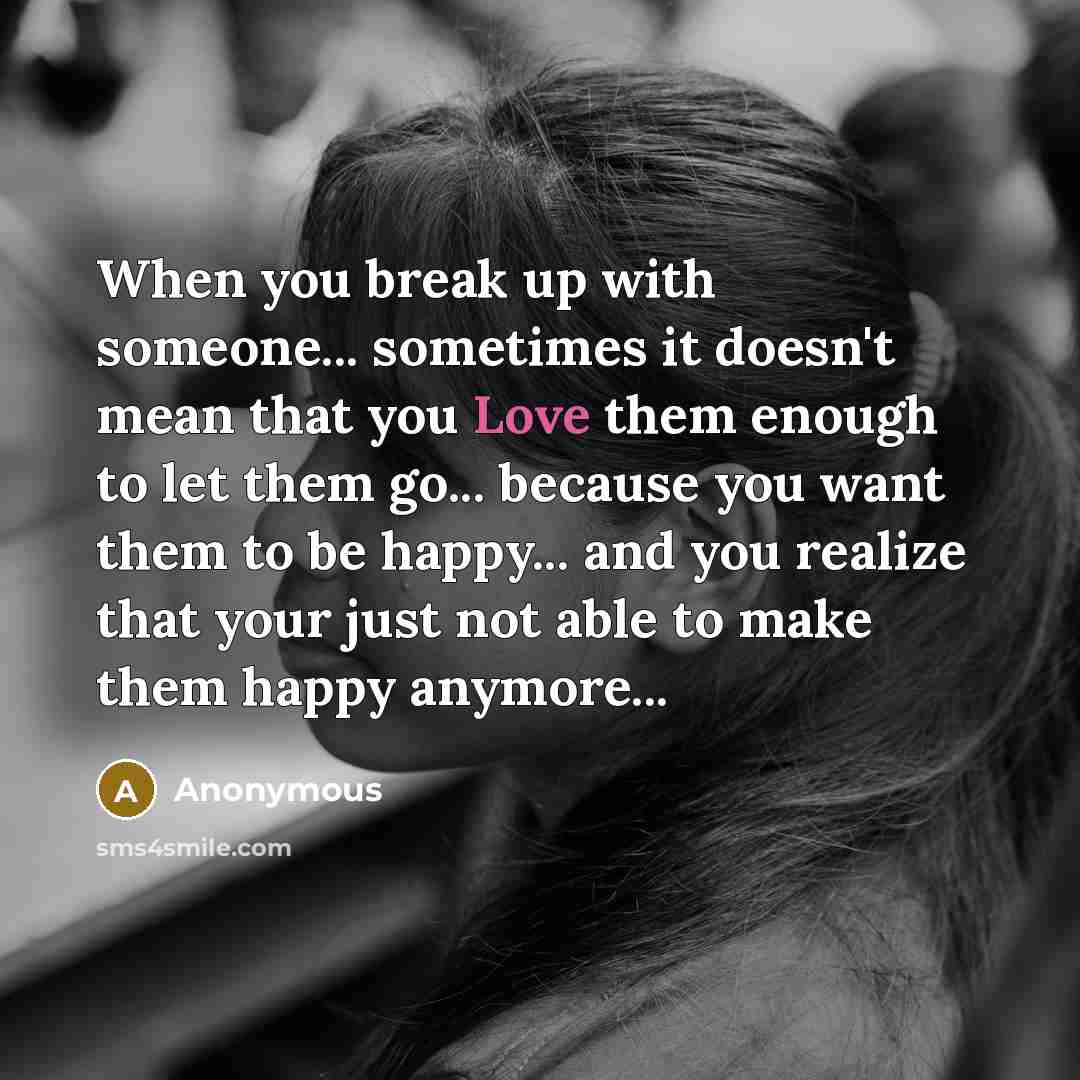 “When you break up with someone... sometimes it doesn't mean that you Love them enough to let them go... because you want them to be happy... and you realize that your just not able to make them happy anymore...” quote by Anonymous