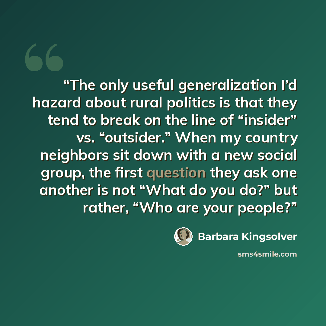 “The only useful generalization I’d hazard about rural politics is that they tend to break on the line of “insider” vs. “outsider.” When my country neighbors sit down with a new social group, the first question they ask one another is not “What do you do?” but rather, “Who are your people?” quote by Barbara Kingsolver