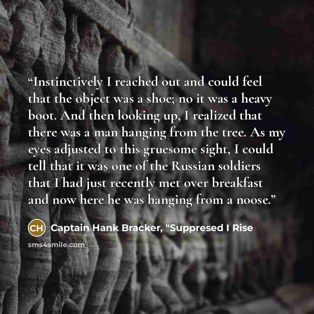 “Instinctively I reached out and could feel that the object was a shoe; no it was a heavy boot. And then looking up, I realized that there was a man hanging from the tree. As my eyes adjusted to this gruesome sight, I could tell that it was one of the Russian soldiers that I had just recently met…” quote by Captain Hank Bracker, "Suppresed I Rise