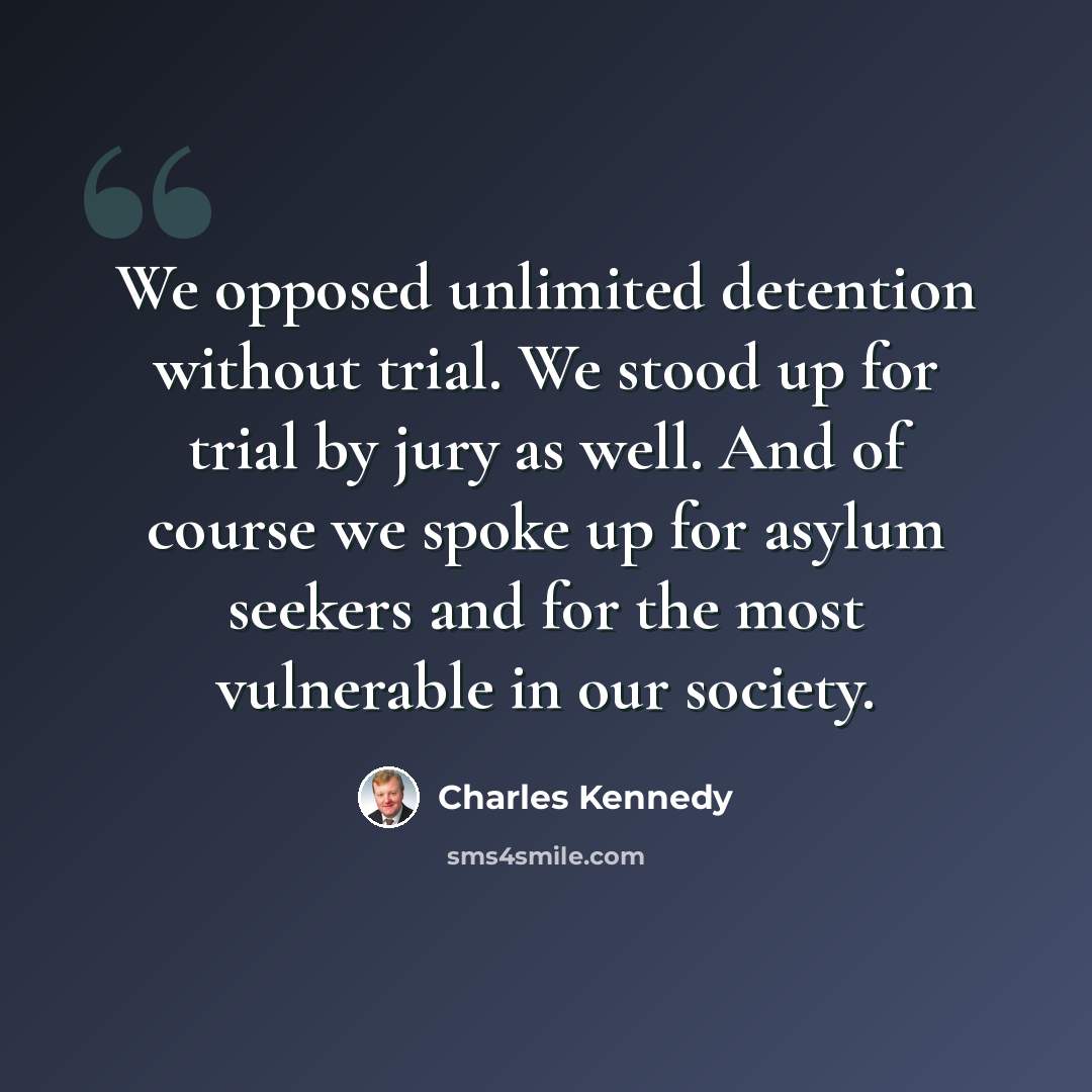 “We opposed unlimited detention without trial. We stood up for trial by jury as well. And of course we spoke up for asylum seekers and for the most vulnerable in our society.” quote by Charles Kennedy