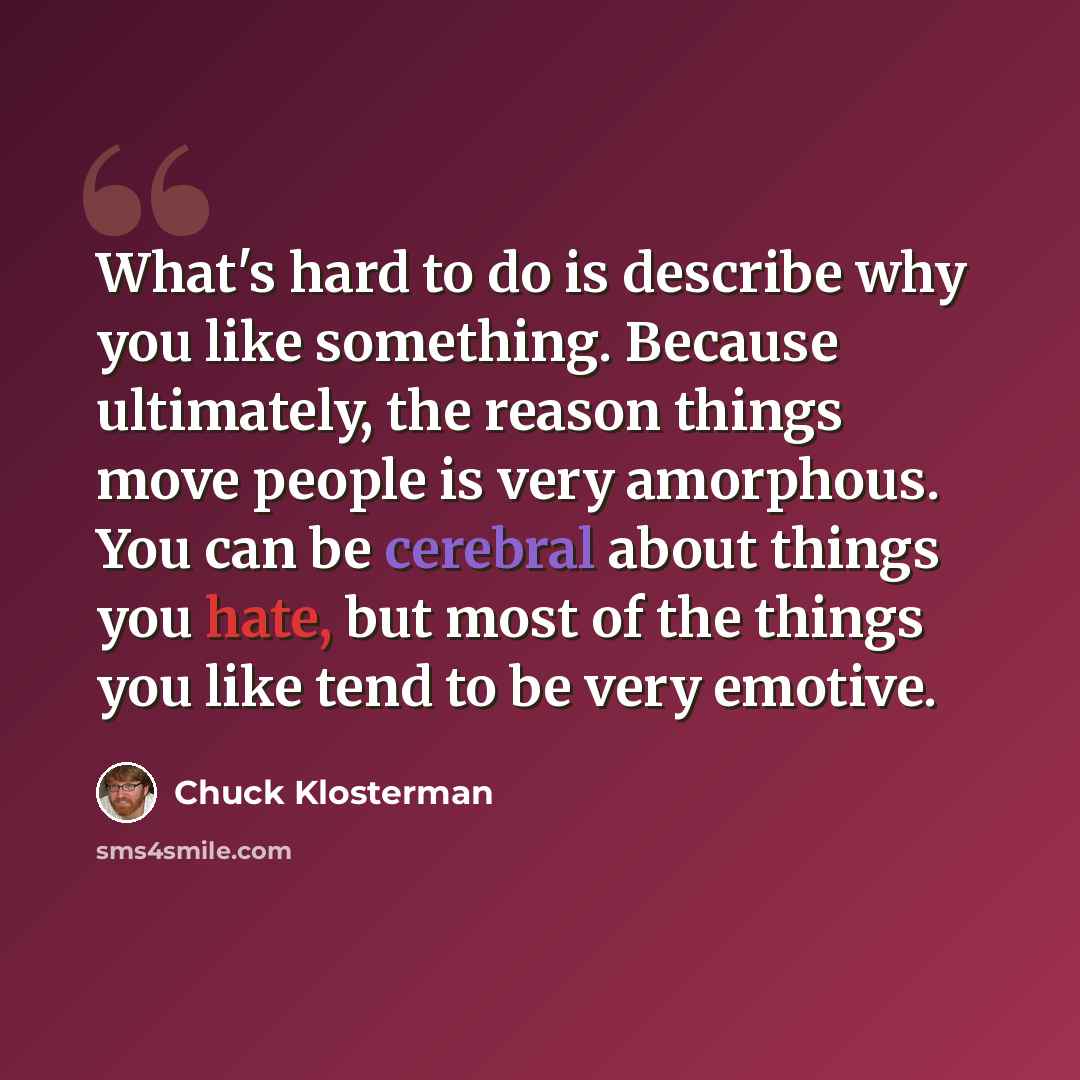 “What's hard to do is describe why you like something. Because ultimately, the reason things move people is very amorphous. You can be cerebral about things you hate, but most of the things you like tend to be very emotive.” quote by Chuck Klosterman