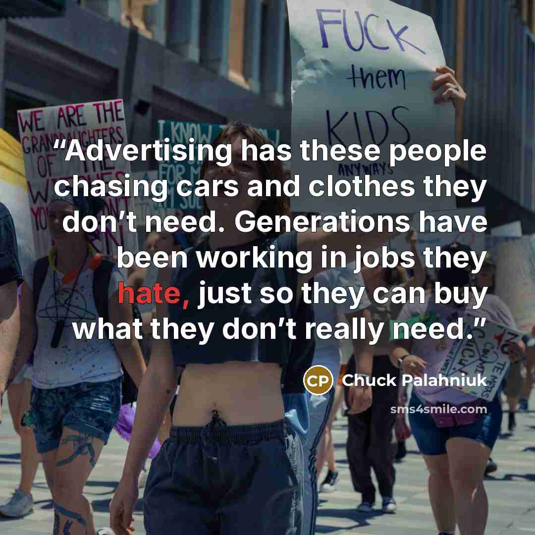 “Advertising has these people chasing cars and clothes they don’t need. Generations have been working in jobs they hate, just so they can buy what they don’t really need.” quote by Chuck Palahniuk