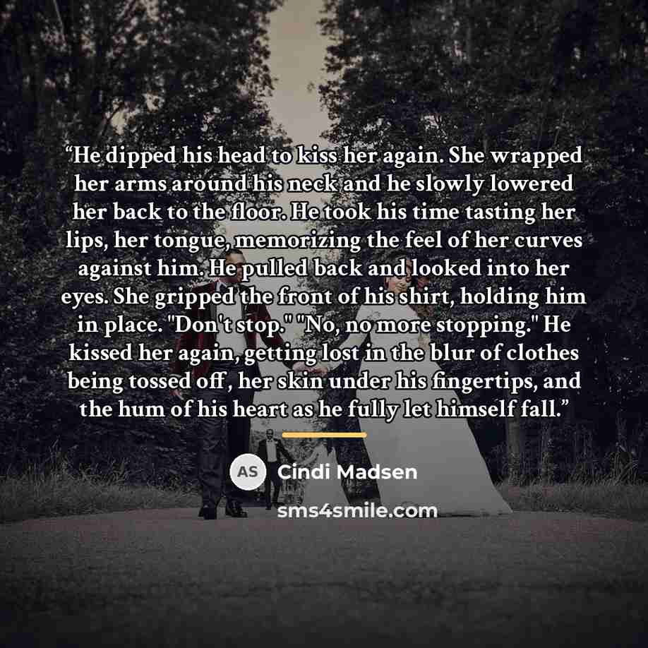 “He dipped his head to kiss her again. She wrapped her arms around his neck and he slowly lowered her back to the floor. He took his time tasting her lips, her tongue, memorizing the feel of her curves against him. He pulled back and looked into her eyes. She gripped the front of his shirt, holding…” quote by Cindi Madsen