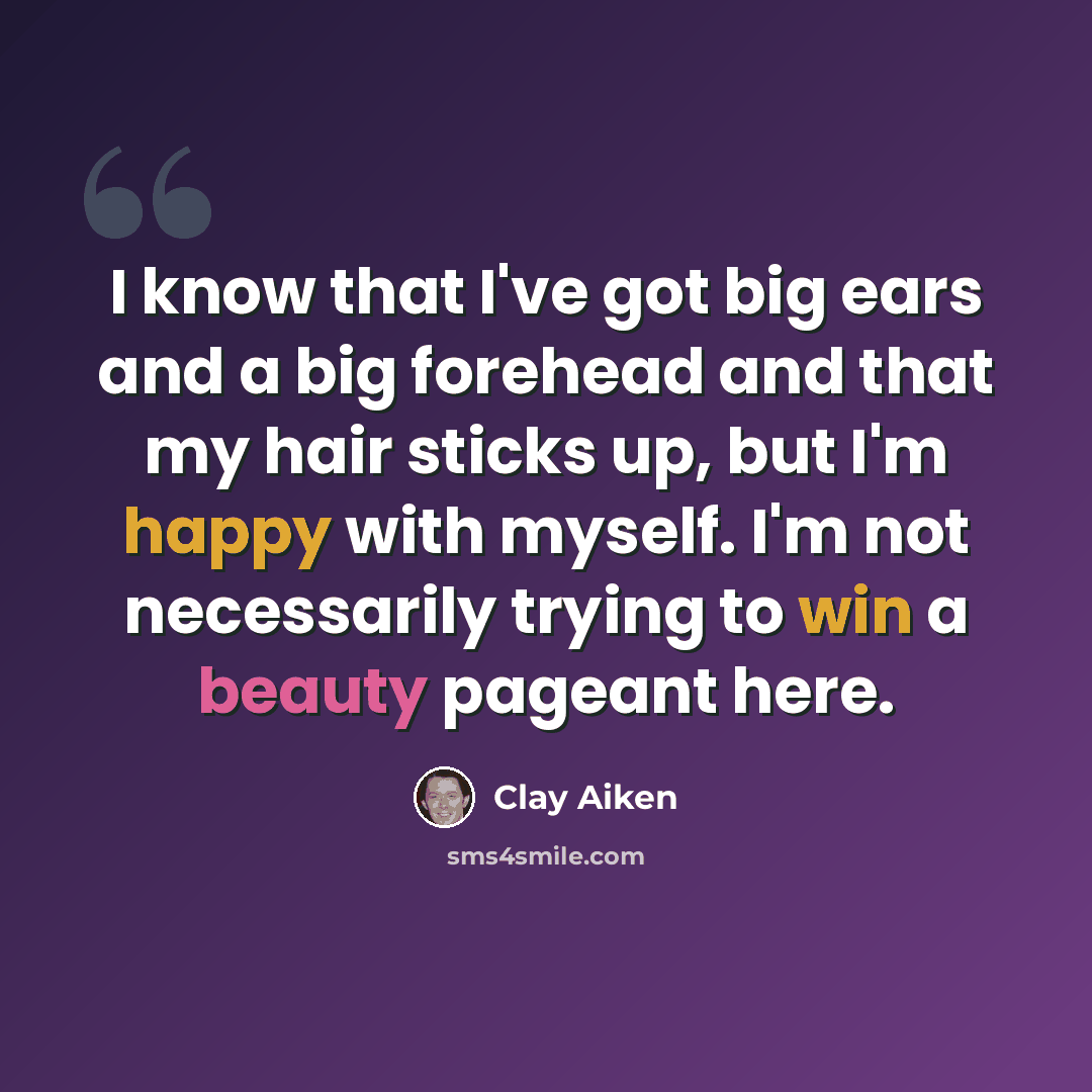 “I know that I've got big ears and a big forehead and that my hair sticks up, but I'm happy with myself. I'm not necessarily trying to win a beauty pageant here.” quote by Clay Aiken