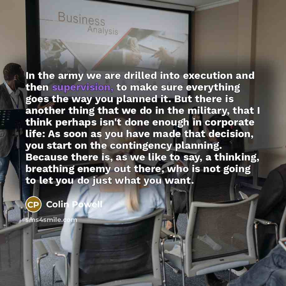“In the army we are drilled into execution and then supervision, to make sure everything goes the way you planned it. But there is another thing that we do in the military, that I think perhaps isn't done enough in corporate life: As soon as you have made that decision, you start on the contingency…” quote by Colin Powell