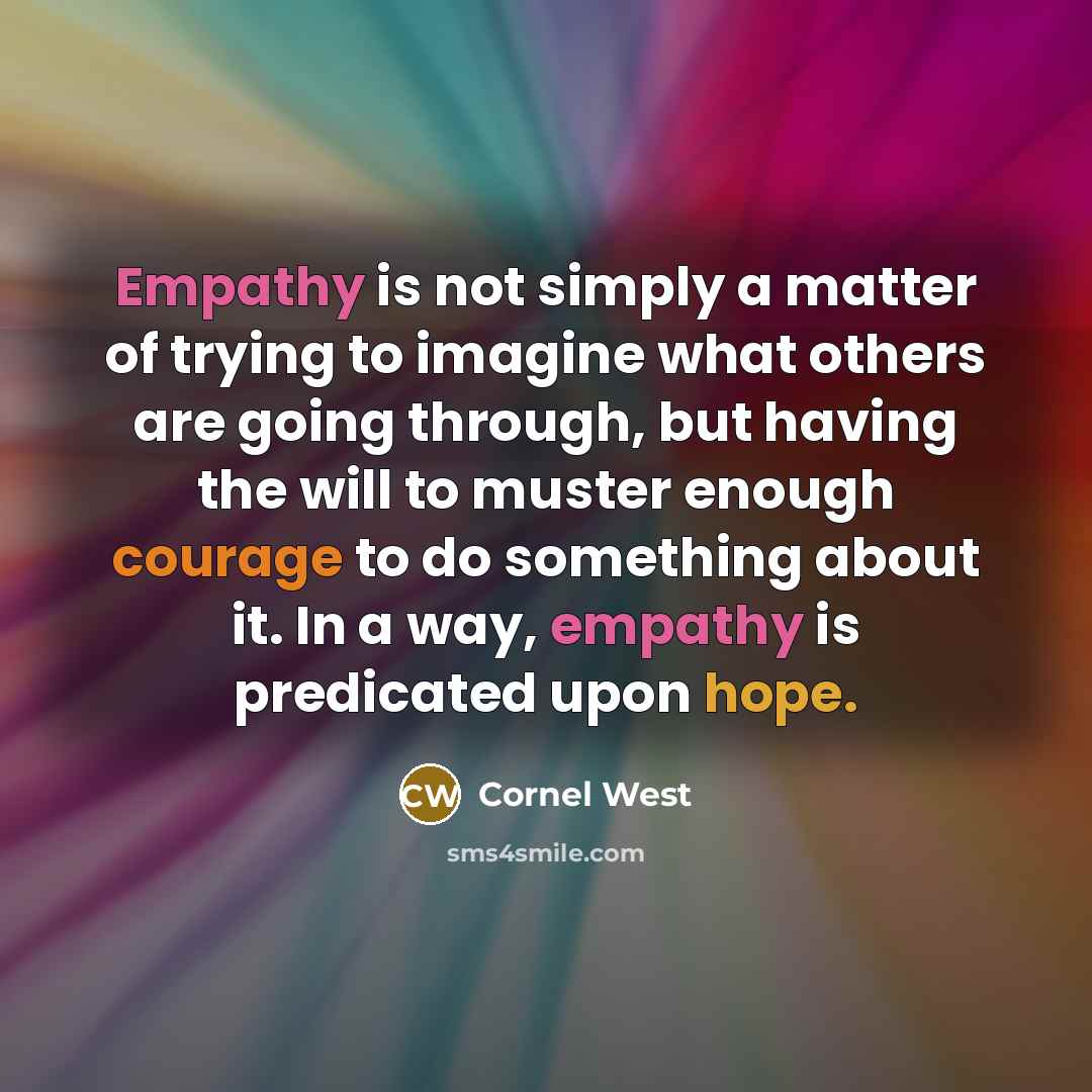 “Empathy is not simply a matter of trying to imagine what others are going through, but having the will to muster enough courage to do something about it. In a way, empathy is predicated upon hope.” quote by Cornel West