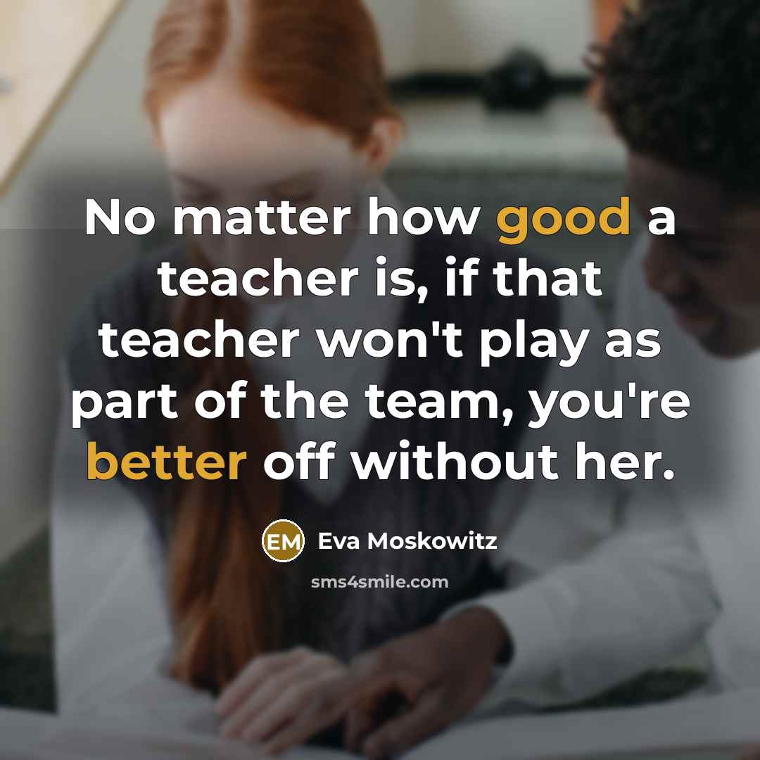 “No matter how good a teacher is, if that teacher won't play as part of the team, you're better off without her.” quote by Eva Moskowitz