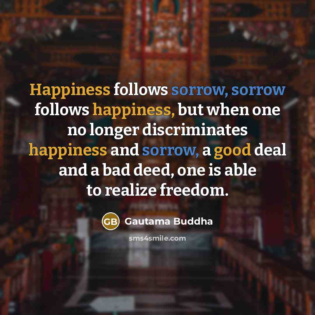 “Happiness follows sorrow, sorrow follows happiness, but when one no longer discriminates happiness and sorrow, a good deal and a bad deed, one is able to realize freedom.” quote by Gautama Buddha