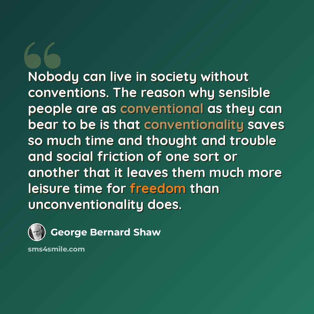 “Nobody can live in society without conventions. The reason why sensible people are as conventional as they can bear to be is that conventionality saves so much time and thought and trouble and social friction of one sort or another that it leaves them much more leisure time for freedom than…” quote by George Bernard Shaw