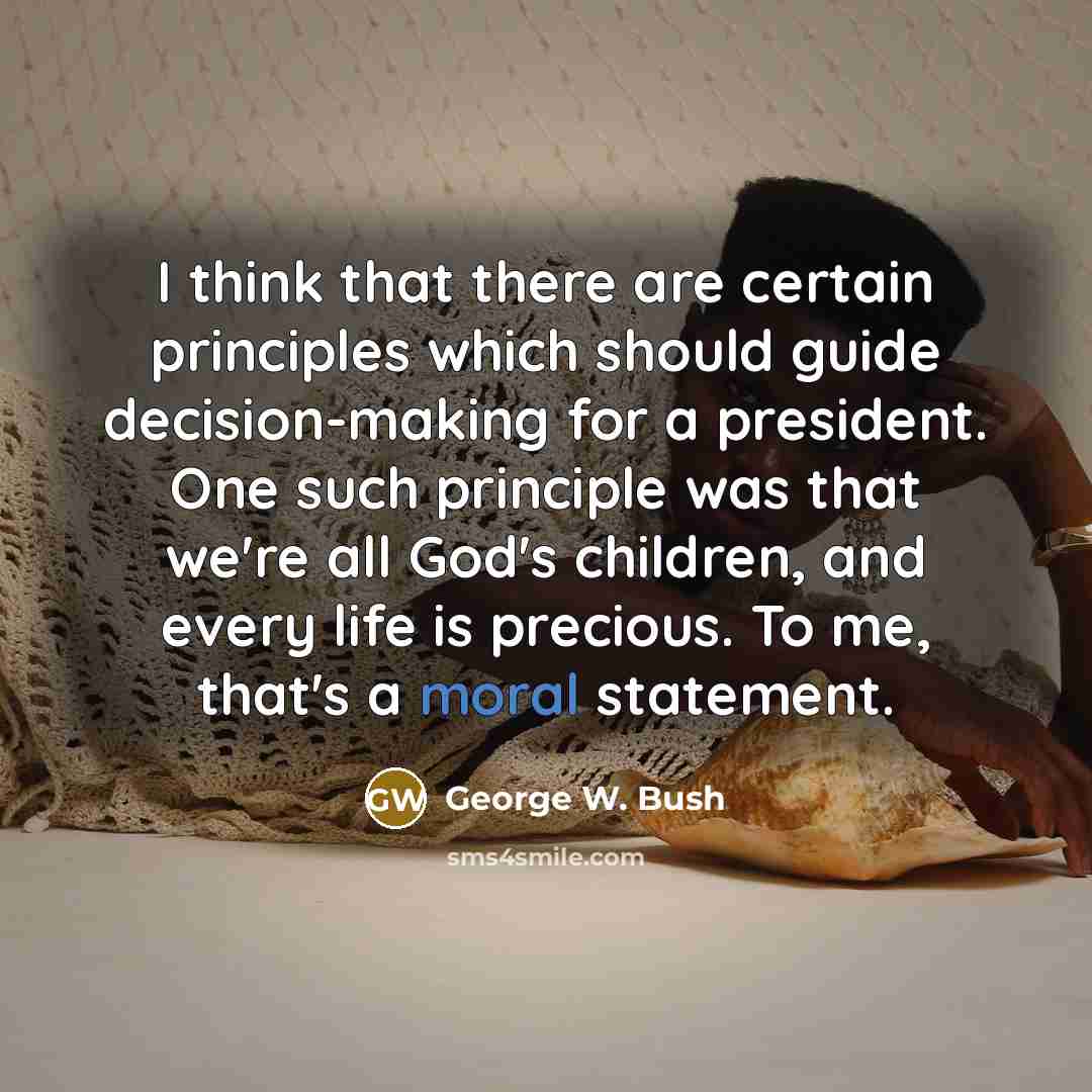 “I think that there are certain principles which should guide decision-making for a president. One such principle was that we're all God's children, and every life is precious. To me, that's a moral statement.” quote by George W. Bush