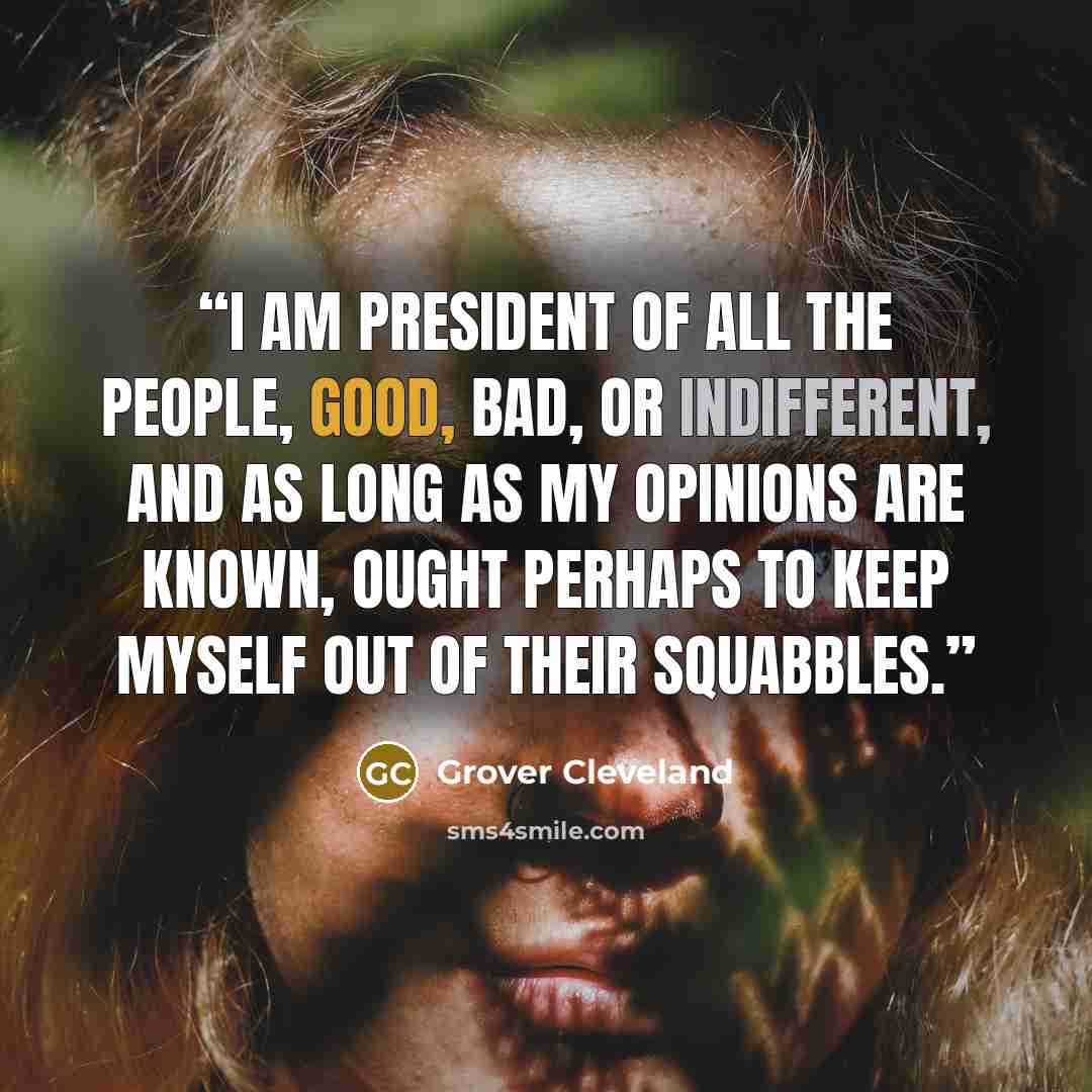 “I am President of all the people, good, bad, or indifferent, and as long as my opinions are known, ought perhaps to keep myself out of their squabbles.” quote by Grover Cleveland