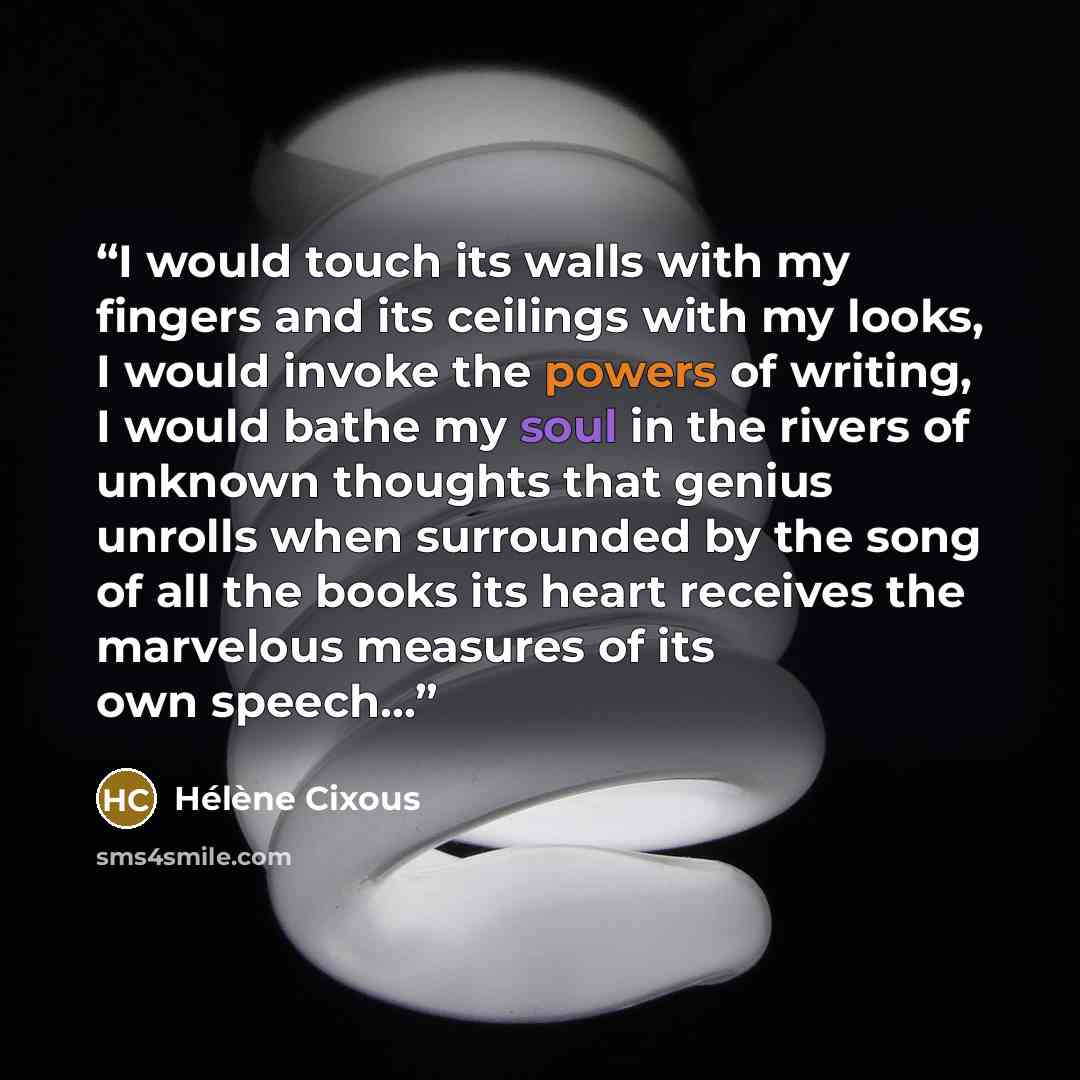 “I would touch its walls with my fingers and its ceilings with my looks, I would invoke the powers of writing, I would bathe my soul in the rivers of unknown thoughts that genius unrolls when surrounded by the song of all the books its heart receives the marvelous measures of its own speech...” quote by Hélène Cixous