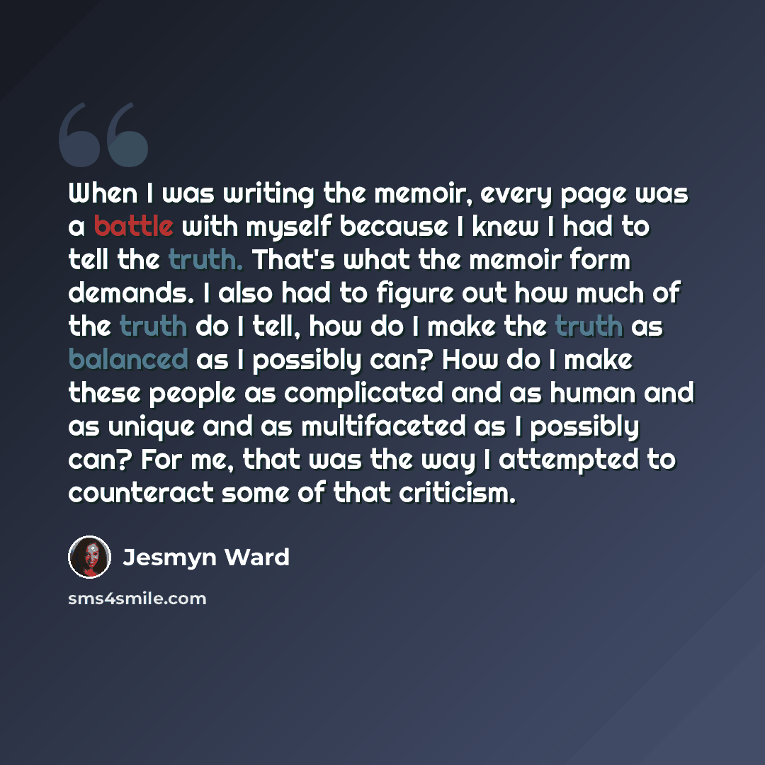 “When I was writing the memoir, every page was a battle with myself because I knew I had to tell the truth. That's what the memoir form demands. I also had to figure out how much of the truth do I tell, how do I make the truth as balanced as I possibly can? How do I make these people as complicated…” quote by Jesmyn Ward