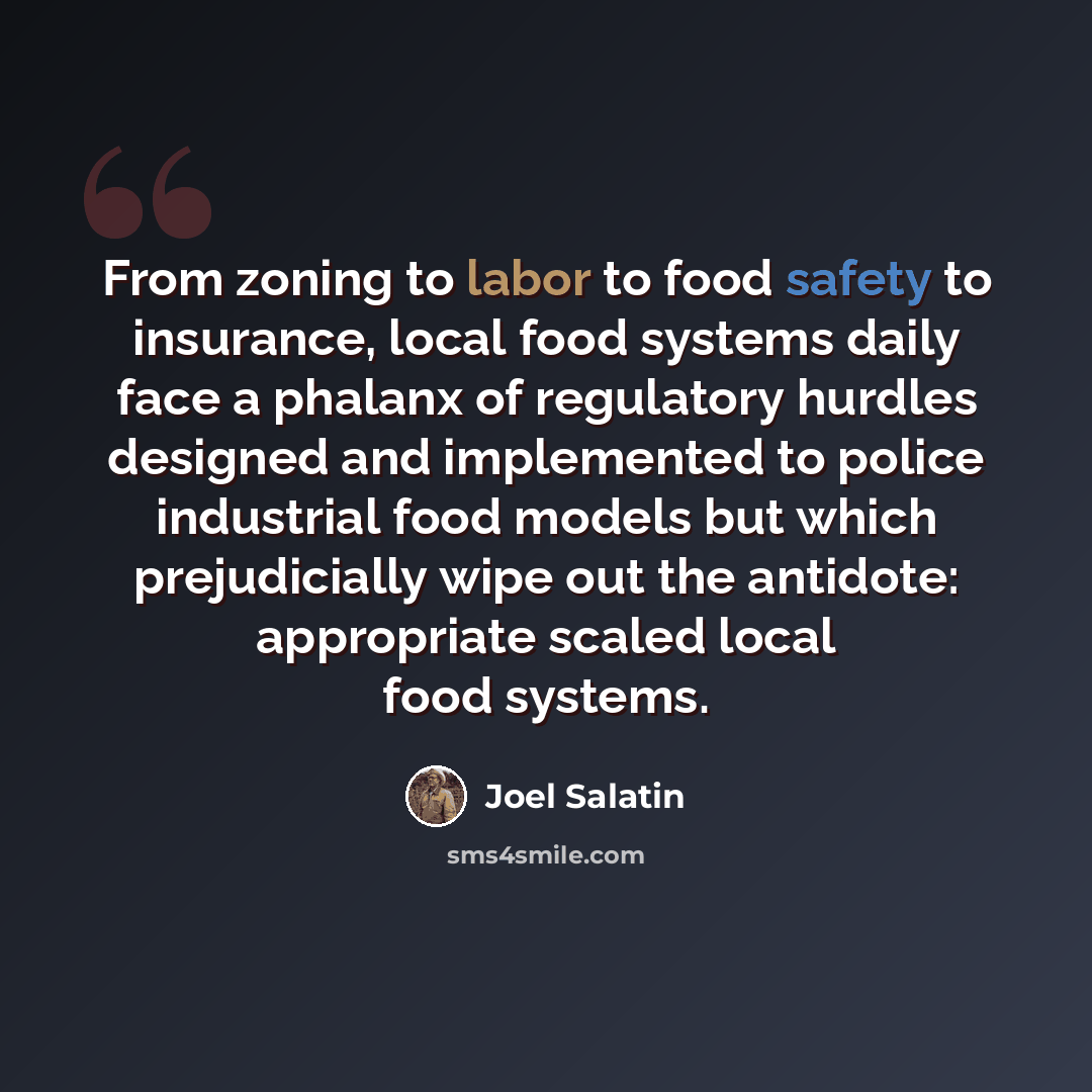 “From zoning to labor to food safety to insurance, local food systems daily face a phalanx of regulatory hurdles designed and implemented to police industrial food models but which prejudicially wipe out the antidote: appropriate scaled local food systems.” quote by Joel Salatin