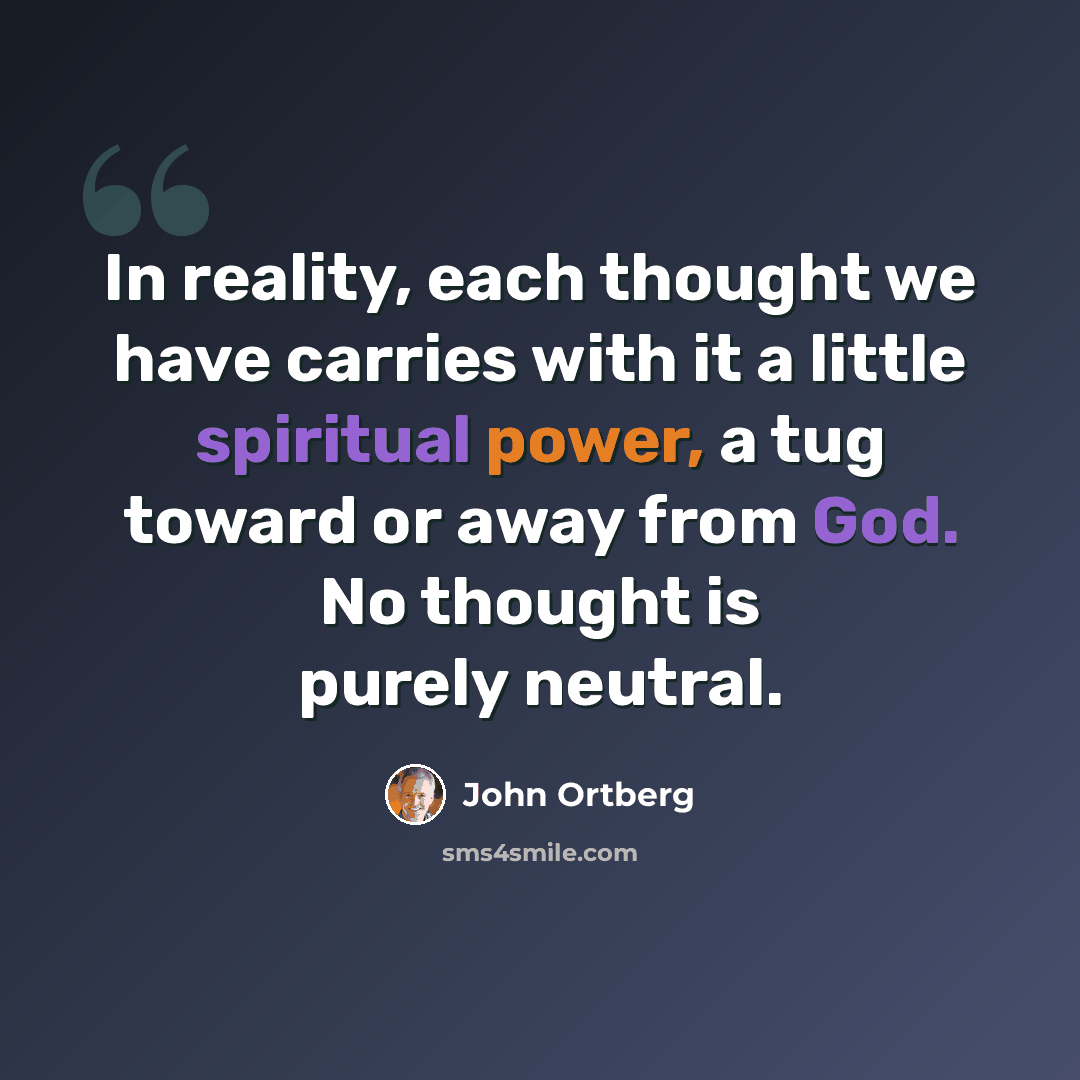 “In reality, each thought we have carries with it a little spiritual power, a tug toward or away from God. No thought is purely neutral.” quote by John Ortberg