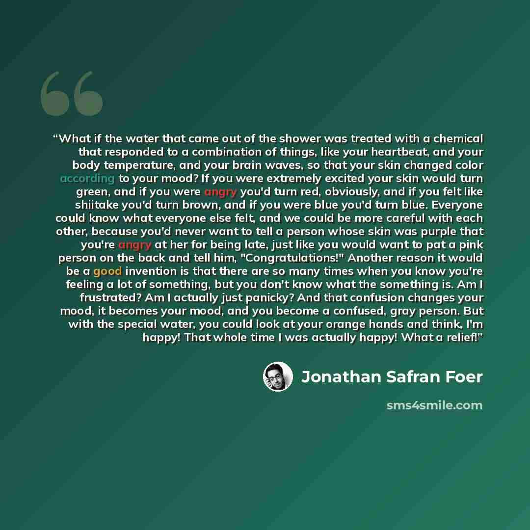 “What if the water that came out of the shower was treated with a chemical that responded to a combination of things, like your heartbeat, and your body temperature, and your brain waves, so that your skin changed color according to your mood? If you were extremely excited your skin would turn…” quote by Jonathan Safran Foer