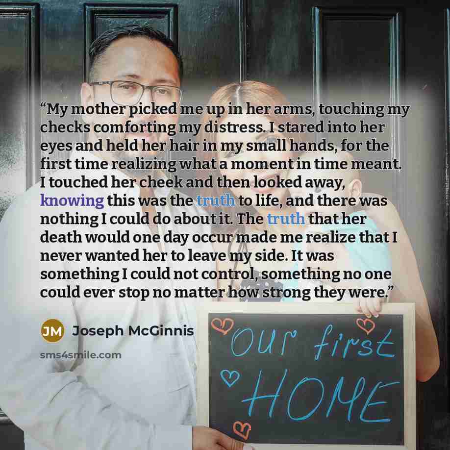 “My mother picked me up in her arms, touching my checks comforting my distress. I stared into her eyes and held her hair in my small hands, for the first time realizing what a moment in time meant. I touched her cheek and then looked away, knowing this was the truth to life, and there was nothing I…” quote by Joseph McGinnis