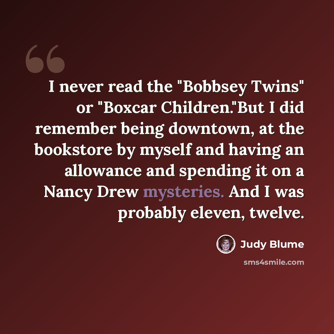 “I never read the "Bobbsey Twins" or "Boxcar Children."But I did remember being downtown, at the bookstore by myself and having an allowance and spending it on a Nancy Drew mysteries. And I was probably eleven, twelve.” quote by Judy Blume